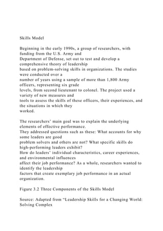 Skills Model
Beginning in the early 1990s, a group of researchers, with
funding from the U.S. Army and
Department of Defense, set out to test and develop a
comprehensive theory of leadership
based on problem-solving skills in organizations. The studies
were conducted over a
number of years using a sample of more than 1,800 Army
officers, representing six grade
levels, from second lieutenant to colonel. The project used a
variety of new measures and
tools to assess the skills of these officers, their experiences, and
the situations in which they
worked.
The researchers’ main goal was to explain the underlying
elements of effective performance.
They addressed questions such as these: What accounts for why
some leaders are good
problem solvers and others are not? What specific skills do
high-performing leaders exhibit?
How do leaders’ individual characteristics, career experiences,
and environmental influences
affect their job performance? As a whole, researchers wanted to
identify the leadership
factors that create exemplary job performance in an actual
organization.
Figure 3.2 Three Components of the Skills Model
Source: Adapted from “Leadership Skills for a Changing World:
Solving Complex
 