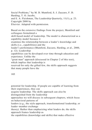 Social Problems,” by M. D. Mumford, S. J. Zaccaro, F. D.
Harding, T. O. Jacobs,
and E. A. Fleishman, The Leadership Quarterly, 11(1), p. 23.
Copyright 2000 by
Elsevier. Adapted with permission.
Based on the extensive findings from the project, Mumford and
colleagues formulated a
skill-based model of leadership. The model is characterized as a
capability model because it
examines the relationship between a leader’s knowledge and
skills (i.e., capabilities) and the
leader’s performance (Mumford, Zaccaro, Harding, et al., 2000,
p. 12). Leadership
capabilities can be developed over time through education and
experience. Unlike the
“great man” approach (discussed in Chapter 2 of this text),
which implies that leadership is
reserved for only the gifted few, the skills approach suggests
that many people have the
105
potential for leadership. If people are capable of learning from
their experiences, they can
acquire leadership. The skills approach can also be
distinguished from the leadership
approaches we will discuss in subsequent chapters, which focus
on behavioral patterns of
leaders (e.g., the style approach, transformational leadership, or
leader–member exchange
theory). Rather than emphasizing what leaders do, the skills
approach frames leadership as
the capabilities (knowledge and skills) that make effective
 