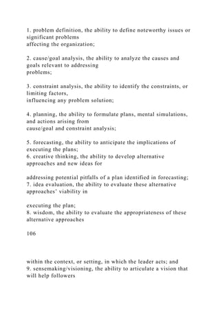 1. problem definition, the ability to define noteworthy issues or
significant problems
affecting the organization;
2. cause/goal analysis, the ability to analyze the causes and
goals relevant to addressing
problems;
3. constraint analysis, the ability to identify the constraints, or
limiting factors,
influencing any problem solution;
4. planning, the ability to formulate plans, mental simulations,
and actions arising from
cause/goal and constraint analysis;
5. forecasting, the ability to anticipate the implications of
executing the plans;
6. creative thinking, the ability to develop alternative
approaches and new ideas for
addressing potential pitfalls of a plan identified in forecasting;
7. idea evaluation, the ability to evaluate these alternative
approaches’ viability in
executing the plan;
8. wisdom, the ability to evaluate the appropriateness of these
alternative approaches
106
within the context, or setting, in which the leader acts; and
9. sensemaking/visioning, the ability to articulate a vision that
will help followers
 