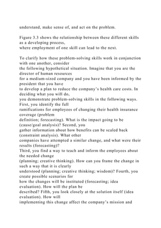 understand, make sense of, and act on the problem.
Figure 3.3 shows the relationship between these different skills
as a developing process,
where employment of one skill can lead to the next.
To clarify how these problem-solving skills work in conjunction
with one another, consider
the following hypothetical situation. Imagine that you are the
director of human resources
for a medium-sized company and you have been informed by the
president that you have
to develop a plan to reduce the company’s health care costs. In
deciding what you will do,
you demonstrate problem-solving skills in the following ways.
First, you identify the full
ramifications for employees of changing their health insurance
coverage (problem
definition; forecasting). What is the impact going to be
(cause/goal analysis)? Second, you
gather information about how benefits can be scaled back
(constraint analysis). What other
companies have attempted a similar change, and what were their
results (forecasting)?
Third, you find a way to teach and inform the employees about
the needed change
(planning; creative thinking). How can you frame the change in
such a way that it is clearly
understood (planning; creative thinking; wisdom)? Fourth, you
create possible scenarios for
how the changes will be instituted (forecasting; idea
evaluation). How will the plan be
described? Fifth, you look closely at the solution itself (idea
evaluation). How will
implementing this change affect the company’s mission and
 