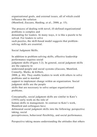 organizational goals, and external issues, all of which could
influence the solution
(Mumford, Zaccaro, Harding, et al., 2000, p. 15).
The process of dealing with novel, ill-defined organizational
problems is complex and
demanding for leaders. In many ways, it is like a puzzle to be
solved. For leaders to solve
such puzzles, the skill-based model suggests that problem-
solving skills are essential.
Social Judgment Skills.
In addition to problem-solving skills, effective leadership
performance requires social
judgment skills (Figure 3.2). In general, social judgment skills
are the capacity to
understand people and social systems (Zaccaro, Mumford,
Connelly, Marks, & Gilbert,
2000, p. 46). They enable leaders to work with others to solve
problems and to marshal
support to implement change within an organization. Social
judgment skills are the people
skills that are necessary to solve unique organizational
problems.
Conceptually, social judgment skills are similar to Katz’s
(1955) early work on the role of
human skills in management. In contrast to Katz’s work,
Mumford and colleagues have
delineated social judgment skills into the following: perspective
taking, social
perceptiveness, behavioral flexibility, and social performance.
Perspective taking means understanding the attitudes that others
 