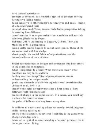 have toward a particular
problem or solution. It is empathy applied to problem solving.
Perspective taking means
being sensitive to other people’s perspectives and goals—being
able to understand their
point of view on different issues. Included in perspective taking
is knowing how different
constituencies in an organization view a problem and possible
solutions (Gasiorek & Ebesu
Hubbard, 2017). According to Zaccaro, Gilbert, Thor, and
Mumford (1991), perspective-
taking skills can be likened to social intelligence. These skills
are concerned with knowledge
about people, the social fabric of organizations, and the
interrelatedness of each of them.
Social perceptiveness is insight and awareness into how others
in the organization function.
What is important to others? What motivates them? What
problems do they face, and how
do they react to change? Social perceptiveness means
understanding the unique needs,
goals, and demands of different organizational constituencies
(Zaccaro et al., 1991). A
leader with social perceptiveness has a keen sense of how
followers will respond to any
proposed change in the organization. In a sense, you could say
it allows the leader to know
the pulse of followers on any issue at any time.
In addition to understanding others accurately, social judgment
skills involve reacting to
others with flexibility. Behavioral flexibility is the capacity to
change and adapt one’s
behavior in light of an understanding of others’ perspectives in
the organization. Being
 