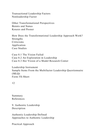 Transactional Leadership Factors
Nonleadership Factor
Other Transformational Perspectives
Bennis and Nanus
Kouzes and Posner
How Does the Transformational Leadership Approach Work?
Strengths
Criticisms
Application
Case Studies
Case 8.1 The Vision Failed
Case 8.2 An Exploration in Leadership
Case 8.3 Her Vision of a Model Research Center
Leadership Instrument
Sample Items From the Multifactor Leadership Questionnaire
(MLQ)
Form 5X-Short
12
Summary
References
9. Authentic Leadership
Description
Authentic Leadership Defined
Approaches to Authentic Leadership
Practical Approach
 
