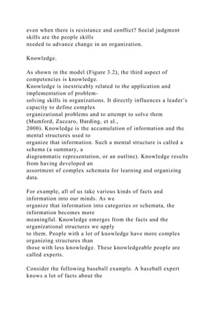 even when there is resistance and conflict? Social judgment
skills are the people skills
needed to advance change in an organization.
Knowledge.
As shown in the model (Figure 3.2), the third aspect of
competencies is knowledge.
Knowledge is inextricably related to the application and
implementation of problem-
solving skills in organizations. It directly influences a leader’s
capacity to define complex
organizational problems and to attempt to solve them
(Mumford, Zaccaro, Harding, et al.,
2000). Knowledge is the accumulation of information and the
mental structures used to
organize that information. Such a mental structure is called a
schema (a summary, a
diagrammatic representation, or an outline). Knowledge results
from having developed an
assortment of complex schemata for learning and organizing
data.
For example, all of us take various kinds of facts and
information into our minds. As we
organize that information into categories or schemata, the
information becomes more
meaningful. Knowledge emerges from the facts and the
organizational structures we apply
to them. People with a lot of knowledge have more complex
organizing structures than
those with less knowledge. These knowledgeable people are
called experts.
Consider the following baseball example. A baseball expert
knows a lot of facts about the
 