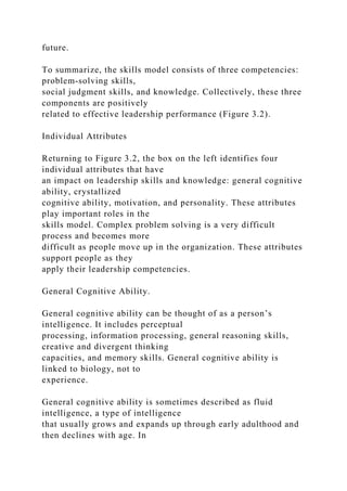 future.
To summarize, the skills model consists of three competencies:
problem-solving skills,
social judgment skills, and knowledge. Collectively, these three
components are positively
related to effective leadership performance (Figure 3.2).
Individual Attributes
Returning to Figure 3.2, the box on the left identifies four
individual attributes that have
an impact on leadership skills and knowledge: general cognitive
ability, crystallized
cognitive ability, motivation, and personality. These attributes
play important roles in the
skills model. Complex problem solving is a very difficult
process and becomes more
difficult as people move up in the organization. These attributes
support people as they
apply their leadership competencies.
General Cognitive Ability.
General cognitive ability can be thought of as a person’s
intelligence. It includes perceptual
processing, information processing, general reasoning skills,
creative and divergent thinking
capacities, and memory skills. General cognitive ability is
linked to biology, not to
experience.
General cognitive ability is sometimes described as fluid
intelligence, a type of intelligence
that usually grows and expands up through early adulthood and
then declines with age. In
 