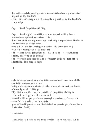 the skills model, intelligence is described as having a positive
impact on the leader’s
acquisition of complex problem-solving skills and the leader’s
knowledge.
Crystallized Cognitive Ability.
Crystallized cognitive ability is intellectual ability that is
learned or acquired over time. It is
the store of knowledge we acquire through experience. We learn
and increase our capacities
over a lifetime, increasing our leadership potential (e.g.,
problem-solving skills, conceptual
ability, and social judgment skills). In normally functioning
adults, this type of cognitive
ability grows continuously and typically does not fall off in
adulthood. It includes being
111
able to comprehend complex information and learn new skills
and information, as well as
being able to communicate to others in oral and written forms
(Connelly et al., 2000, p.
71). Stated another way, crystallized cognitive ability is
acquired intelligence: the ideas and
mental abilities people learn through experience. Because it
stays fairly stable over time, this
type of intelligence is not diminished as people get older (Rose
& Gordon, 2015).
Motivation.
Motivation is listed as the third attribute in the model. While
 