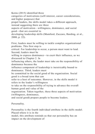 Kerns (2015) identified three
categories of motivations (self-interest, career considerations,
and higher purposes) that
propel leaders, the skills model takes a different approach,
instead suggesting there are three
aspects of motivation—willingness, dominance, and social
good—that are essential to
developing leadership skills (Mumford, Zaccaro, Harding, et al.,
2000, p. 22).
First, leaders must be willing to tackle complex organizational
problems. This first step is
critical. For leadership to occur, a person must want to lead.
Second, leaders must be
willing to express dominance—to exert their influence, as we
discussed in Chapter 2. In
influencing others, the leader must take on the responsibility of
dominance because the
influence component of leadership is inextricably bound to
dominance. Third, leaders must
be committed to the social good of the organization. Social
good is a broad term that can
refer to a host of outcomes. However, in the skills model it
refers to the leader’s willingness
to take on the responsibility of trying to advance the overall
human good and value of the
organization. Taken together, these three aspects of motivation
(willingness, dominance,
and social good) prepare people to become leaders.
Personality.
Personality is the fourth individual attribute in the skills model.
Placed where it is in the
model, this attribute reminds us that our personality has an
impact on the development of
 