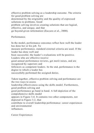 effective problem solving as a leadership outcome. The criteria
for good problem solving are
determined by the originality and the quality of expressed
solutions to problems. Good
problem solving involves creating solutions that are logical,
effective, and unique, and that
go beyond given information (Zaccaro et al., 2000).
Performance.
In the model, performance outcomes reflect how well the leader
has done her or his job. To
measure performance, standard external criteria are used. If the
leader has done well and
been successful, the leader’s evaluations will be positive.
Leaders who are effective receive
good annual performance reviews, get merit raises, and are
recognized by superiors and
followers as competent leaders. In the end, performance is the
degree to which a leader has
successfully performed the assigned duties.
Taken together, effective problem solving and performance are
the two ways to assess
leadership effectiveness using the skills model. Furthermore,
good problem solving and
good performance go hand in hand. A full depiction of the
comprehensive skills model
appears in Figure 3.4. It contains two other components, not
depicted in Figure 3.2, that
contribute to overall leadership performance: career experiences
and environmental
influences.
Career Experiences
 