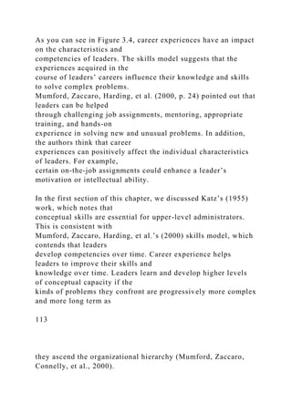 As you can see in Figure 3.4, career experiences have an impact
on the characteristics and
competencies of leaders. The skills model suggests that the
experiences acquired in the
course of leaders’ careers influence their knowledge and skills
to solve complex problems.
Mumford, Zaccaro, Harding, et al. (2000, p. 24) pointed out that
leaders can be helped
through challenging job assignments, mentoring, appropriate
training, and hands-on
experience in solving new and unusual problems. In addition,
the authors think that career
experiences can positively affect the individual characteristics
of leaders. For example,
certain on-the-job assignments could enhance a leader’s
motivation or intellectual ability.
In the first section of this chapter, we discussed Katz’s (1955)
work, which notes that
conceptual skills are essential for upper-level administrators.
This is consistent with
Mumford, Zaccaro, Harding, et al.’s (2000) skills model, which
contends that leaders
develop competencies over time. Career experience helps
leaders to improve their skills and
knowledge over time. Leaders learn and develop higher levels
of conceptual capacity if the
kinds of problems they confront are progressively more complex
and more long term as
113
they ascend the organizational hierarchy (Mumford, Zaccaro,
Connelly, et al., 2000).
 