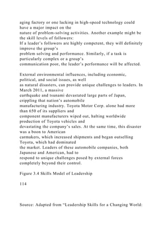 aging factory or one lacking in high-speed technology could
have a major impact on the
nature of problem-solving activities. Another example might be
the skill levels of followers:
If a leader’s followers are highly competent, they will definitely
improve the group’s
problem solving and performance. Similarly, if a task is
particularly complex or a group’s
communication poor, the leader’s performance will be affected.
External environmental influences, including economic,
political, and social issues, as well
as natural disasters, can provide unique challenges to leaders. In
March 2011, a massive
earthquake and tsunami devastated large parts of Japan,
crippling that nation’s automobile
manufacturing industry. Toyota Motor Corp. alone had more
than 650 of its suppliers and
component manufacturers wiped out, halting worldwide
production of Toyota vehicles and
devastating the company’s sales. At the same time, this disaster
was a boon to American
carmakers, which increased shipments and began outselling
Toyota, which had dominated
the market. Leaders of these automobile companies, both
Japanese and American, had to
respond to unique challenges posed by external forces
completely beyond their control.
Figure 3.4 Skills Model of Leadership
114
Source: Adapted from “Leadership Skills for a Changing World:
 