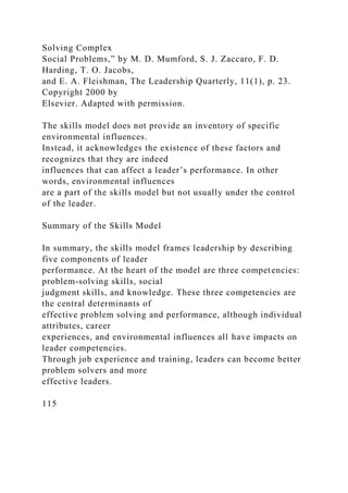 Solving Complex
Social Problems,” by M. D. Mumford, S. J. Zaccaro, F. D.
Harding, T. O. Jacobs,
and E. A. Fleishman, The Leadership Quarterly, 11(1), p. 23.
Copyright 2000 by
Elsevier. Adapted with permission.
The skills model does not provide an inventory of specific
environmental influences.
Instead, it acknowledges the existence of these factors and
recognizes that they are indeed
influences that can affect a leader’s performance. In other
words, environmental influences
are a part of the skills model but not usually under the control
of the leader.
Summary of the Skills Model
In summary, the skills model frames leadership by describing
five components of leader
performance. At the heart of the model are three competencies:
problem-solving skills, social
judgment skills, and knowledge. These three competencies are
the central determinants of
effective problem solving and performance, although individual
attributes, career
experiences, and environmental influences all have impacts on
leader competencies.
Through job experience and training, leaders can become better
problem solvers and more
effective leaders.
115
 