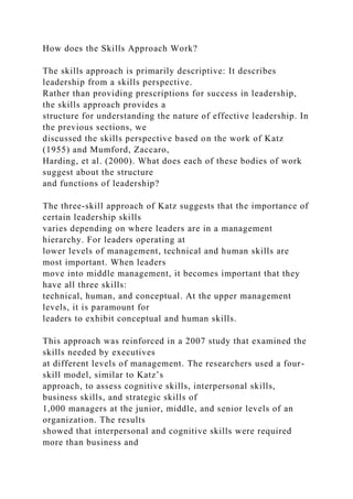 How does the Skills Approach Work?
The skills approach is primarily descriptive: It describes
leadership from a skills perspective.
Rather than providing prescriptions for success in leadership,
the skills approach provides a
structure for understanding the nature of effective leadership. In
the previous sections, we
discussed the skills perspective based on the work of Katz
(1955) and Mumford, Zaccaro,
Harding, et al. (2000). What does each of these bodies of work
suggest about the structure
and functions of leadership?
The three-skill approach of Katz suggests that the importance of
certain leadership skills
varies depending on where leaders are in a management
hierarchy. For leaders operating at
lower levels of management, technical and human skills are
most important. When leaders
move into middle management, it becomes important that they
have all three skills:
technical, human, and conceptual. At the upper management
levels, it is paramount for
leaders to exhibit conceptual and human skills.
This approach was reinforced in a 2007 study that examined the
skills needed by executives
at different levels of management. The researchers used a four-
skill model, similar to Katz’s
approach, to assess cognitive skills, interpersonal skills,
business skills, and strategic skills of
1,000 managers at the junior, middle, and senior levels of an
organization. The results
showed that interpersonal and cognitive skills were required
more than business and
 