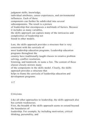 judgment skills, knowledge,
individual attributes, career experiences, and environmental
influences. Each of these
components can further be subdivided into several
subcomponents. The result is a picture
of leadership that encompasses a multitude of factors. Because
it includes so many variables,
the skills approach can capture many of the intricacies and
complexities of leadership not
found in other models.
Last, the skills approach provides a structure that is very
consistent with the curricula of
most leadership education programs. Leadership education
programs throughout the
country have traditionally taught classes in creative problem
solving, conflict resolution,
listening, and teamwork, to name a few. The content of these
classes closely mirrors many
of the components in the skills model. Clearly, the skills
approach provides a structure that
helps to frame the curricula of leadership education and
development programs.
117
Criticisms
Like all other approaches to leadership, the skills approach also
has certain weaknesses.
First, the breadth of the skills approach seems to extend beyond
the boundaries of
leadership. For example, by including motivation, critical
thinking, personality, and
 