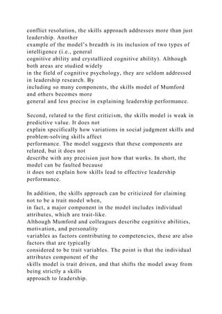 conflict resolution, the skills approach addresses more than just
leadership. Another
example of the model’s breadth is its inclusion of two types of
intelligence (i.e., general
cognitive ability and crystallized cognitive ability). Although
both areas are studied widely
in the field of cognitive psychology, they are seldom addressed
in leadership research. By
including so many components, the skills model of Mumford
and others becomes more
general and less precise in explaining leadership performance.
Second, related to the first criticism, the skills model is weak in
predictive value. It does not
explain specifically how variations in social judgment skills and
problem-solving skills affect
performance. The model suggests that these components are
related, but it does not
describe with any precision just how that works. In short, the
model can be faulted because
it does not explain how skills lead to effective leadership
performance.
In addition, the skills approach can be criticized for claiming
not to be a trait model when,
in fact, a major component in the model includes individual
attributes, which are trait-like.
Although Mumford and colleagues describe cognitive abilities,
motivation, and personality
variables as factors contributing to competencies, these are also
factors that are typically
considered to be trait variables. The point is that the individual
attributes component of the
skills model is trait driven, and that shifts the model away from
being strictly a skills
approach to leadership.
 