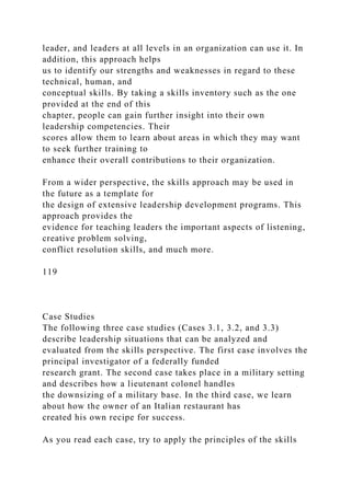leader, and leaders at all levels in an organization can use it. In
addition, this approach helps
us to identify our strengths and weaknesses in regard to these
technical, human, and
conceptual skills. By taking a skills inventory such as the one
provided at the end of this
chapter, people can gain further insight into their own
leadership competencies. Their
scores allow them to learn about areas in which they may want
to seek further training to
enhance their overall contributions to their organization.
From a wider perspective, the skills approach may be used in
the future as a template for
the design of extensive leadership development programs. This
approach provides the
evidence for teaching leaders the important aspects of listening,
creative problem solving,
conflict resolution skills, and much more.
119
Case Studies
The following three case studies (Cases 3.1, 3.2, and 3.3)
describe leadership situations that can be analyzed and
evaluated from the skills perspective. The first case involves the
principal investigator of a federally funded
research grant. The second case takes place in a military setting
and describes how a lieutenant colonel handles
the downsizing of a military base. In the third case, we learn
about how the owner of an Italian restaurant has
created his own recipe for success.
As you read each case, try to apply the principles of the skills
 