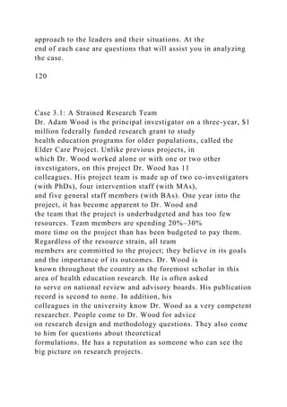 approach to the leaders and their situations. At the
end of each case are questions that will assist you in analyzing
the case.
120
Case 3.1: A Strained Research Team
Dr. Adam Wood is the principal investigator on a three-year, $1
million federally funded research grant to study
health education programs for older populations, called the
Elder Care Project. Unlike previous projects, in
which Dr. Wood worked alone or with one or two other
investigators, on this project Dr. Wood has 11
colleagues. His project team is made up of two co-investigators
(with PhDs), four intervention staff (with MAs),
and five general staff members (with BAs). One year into the
project, it has become apparent to Dr. Wood and
the team that the project is underbudgeted and has too few
resources. Team members are spending 20%–30%
more time on the project than has been budgeted to pay them.
Regardless of the resource strain, all team
members are committed to the project; they believe in its goals
and the importance of its outcomes. Dr. Wood is
known throughout the country as the foremost scholar in this
area of health education research. He is often asked
to serve on national review and advisory boards. His publication
record is second to none. In addition, his
colleagues in the university know Dr. Wood as a very competent
researcher. People come to Dr. Wood for advice
on research design and methodology questions. They also come
to him for questions about theoretical
formulations. He has a reputation as someone who can see the
big picture on research projects.
 