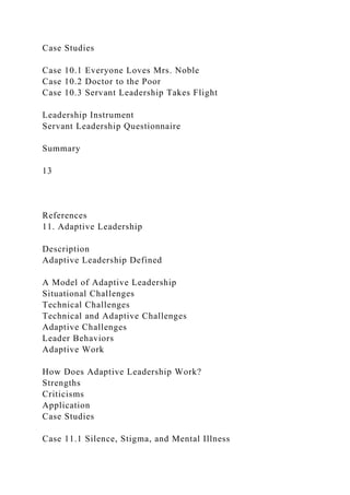 Case Studies
Case 10.1 Everyone Loves Mrs. Noble
Case 10.2 Doctor to the Poor
Case 10.3 Servant Leadership Takes Flight
Leadership Instrument
Servant Leadership Questionnaire
Summary
13
References
11. Adaptive Leadership
Description
Adaptive Leadership Defined
A Model of Adaptive Leadership
Situational Challenges
Technical Challenges
Technical and Adaptive Challenges
Adaptive Challenges
Leader Behaviors
Adaptive Work
How Does Adaptive Leadership Work?
Strengths
Criticisms
Application
Case Studies
Case 11.1 Silence, Stigma, and Mental Illness
 