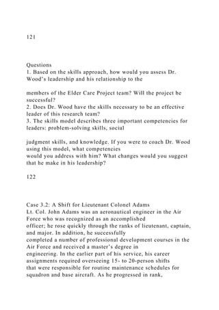 121
Questions
1. Based on the skills approach, how would you assess Dr.
Wood’s leadership and his relationship to the
members of the Elder Care Project team? Will the project be
successful?
2. Does Dr. Wood have the skills necessary to be an effective
leader of this research team?
3. The skills model describes three important competencies for
leaders: problem-solving skills, social
judgment skills, and knowledge. If you were to coach Dr. Wood
using this model, what competencies
would you address with him? What changes would you suggest
that he make in his leadership?
122
Case 3.2: A Shift for Lieutenant Colonel Adams
Lt. Col. John Adams was an aeronautical engineer in the Air
Force who was recognized as an accomplished
officer; he rose quickly through the ranks of lieutenant, captain,
and major. In addition, he successfully
completed a number of professional development courses in the
Air Force and received a master’s degree in
engineering. In the earlier part of his service, his career
assignments required overseeing 15- to 20-person shifts
that were responsible for routine maintenance schedules for
squadron and base aircraft. As he progressed in rank,
 