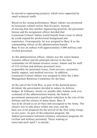 he moved to engineering projects, which were supported by
small technical staffs.
Based on his strong performance, Major Adams was promoted
to lieutenant colonel earlier than his peers. Instead
of moving him into another engineering position, the personnel
bureau and his assignment officer decided that
Lieutenant Colonel Adams would benefit from a tour in which
he could expand his professional background and
experience. Consequently, he was assigned to Base X as the
commanding officer of the administration branch.
Base X was an airbase with approximately 5,000 military and
civilian personnel.
As the administration officer, Adams was the senior human
resource officer and the principal adviser to the base
commander on all human resource issues. Adams and his staff
of 135 civilian and military personnel were
responsible for personnel issues, food services, recreation,
family support, and medical services. In addition,
Lieutenant Colonel Adams was assigned to chair the Labor–
Management Relations Committee for the base.
At the end of the Cold War, as part of the declared peace
dividend, the government decided to reduce its defense
budget. In February, barely six months after Adams took over
command of the administration branch, the federal
government announced a significant reduction in the size of the
military and the closure of many bases. Base X
was to be closed as an air base and reassigned to the Army. The
closure was to take place within one year, and the
base was to be prepared for the arrival of the first Army troops
in two years. As part of the reduction program, the
federal government initiated voluntary retirement programs for
civilian and military personnel. Those wanting to
retire had until April 1 to decide.
 