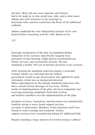 the base. More job cuts were required, and choices
had to be made as to who would stay, why, and in what areas.
Adams met stiff resistance in the meetings to
determine what sections would bear the brunt of the additional
cutbacks.
Adams conducted his own independent analysis of his own
branch before consulting with his staff. Based on his
123
thorough examination of the data, he mandated further
reductions in his sections. Specifically targeted were
personnel in base housing, single-person accommodations,
family services, and recreational sections. He also
mandated a further 10% cut of military positions in his sections.
After meeting the mandated reduction targets, Lieutenant
Colonel Adams was informed that the federal
government would accept all personnel who applied for early
retirement, which was an unexpected decision.
When superimposed on the already mandated reductions, this
move caused critical shortages in key areas. Within
weeks of implementation of the plan, the base commander was
receiving mounting complaints from both civilian
and military members over the implementation of the plan.
Incidents of stress, frustration, and discontent rose dramatically.
Families trying to move found support services
cut back or nonexistent. Members of the transition staff were
forced to work evenings and weekends. Family
support services were swamped and asking for additional help.
Despite spending a large amount of overtime trying to address
 