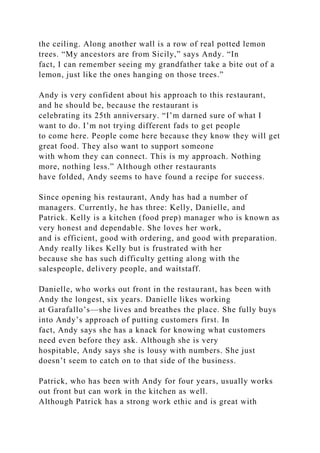 the ceiling. Along another wall is a row of real potted lemon
trees. “My ancestors are from Sicily,” says Andy. “In
fact, I can remember seeing my grandfather take a bite out of a
lemon, just like the ones hanging on those trees.”
Andy is very confident about his approach to this restaurant,
and he should be, because the restaurant is
celebrating its 25th anniversary. “I’m darned sure of what I
want to do. I’m not trying different fads to get people
to come here. People come here because they know they will get
great food. They also want to support someone
with whom they can connect. This is my approach. Nothing
more, nothing less.” Although other restaurants
have folded, Andy seems to have found a recipe for success.
Since opening his restaurant, Andy has had a number of
managers. Currently, he has three: Kelly, Danielle, and
Patrick. Kelly is a kitchen (food prep) manager who is known as
very honest and dependable. She loves her work,
and is efficient, good with ordering, and good with preparation.
Andy really likes Kelly but is frustrated with her
because she has such difficulty getting along with the
salespeople, delivery people, and waitstaff.
Danielle, who works out front in the restaurant, has been with
Andy the longest, six years. Danielle likes working
at Garafallo’s—she lives and breathes the place. She fully buys
into Andy’s approach of putting customers first. In
fact, Andy says she has a knack for knowing what customers
need even before they ask. Although she is very
hospitable, Andy says she is lousy with numbers. She just
doesn’t seem to catch on to that side of the business.
Patrick, who has been with Andy for four years, usually works
out front but can work in the kitchen as well.
Although Patrick has a strong work ethic and is great with
 