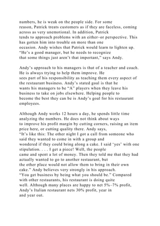 numbers, he is weak on the people side. For some
reason, Patrick treats customers as if they are faceless, coming
across as very unemotional. In addition, Patrick
tends to approach problems with an either–or perspective. This
has gotten him into trouble on more than one
occasion. Andy wishes that Patrick would learn to lighten up.
“He’s a good manager, but he needs to recognize
that some things just aren’t that important,” says Andy.
Andy’s approach to his managers is that of a teacher and coach.
He is always trying to help them improve. He
sees part of his responsibility as teaching them every aspect of
the restaurant business. Andy’s stated goal is that he
wants his managers to be “A” players when they leave his
business to take on jobs elsewhere. Helping people to
become the best they can be is Andy’s goal for his restaurant
employees.
Although Andy works 12 hours a day, he spends little time
analyzing the numbers. He does not think about ways
to improve his profit margin by cutting corners, raising an item
price here, or cutting quality there. Andy says,
“It’s like this: The other night I got a call from someone who
said they wanted to come in with a group and
wondered if they could bring along a cake. I said ‘yes’ with one
stipulation. . . . I get a piece! Well, the people
came and spent a lot of money. Then they told me that they had
actually wanted to go to another restaurant, but
the other place would not allow them to bring in their own
cake.” Andy believes very strongly in his approach.
“You get business by being what you should be.” Compared
with other restaurants, his restaurant is doing quite
well. Although many places are happy to net 5%–7% profit,
Andy’s Italian restaurant nets 30% profit, year in
and year out.
 
