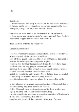 126
Questions
1. What accounts for Andy’s success in the restaurant business?
2. From a skills perspective, how would you describe the three
managers, Kelly, Danielle, and Patrick? What
does each of them need to do to improve his or her skills?
3. How would you describe Andy’s competencies? Does Andy’s
leadership suggest that one does not need all
three skills in order to be effective?
Leadership Instrument
Many questionnaires assess an individual’s skills for leadership.
A quick search of the Internet provides a
host of these questionnaires. Almost all of them are designed to
be used in training and development to give
people a feel for their leadership abilities. Surveys have been
used for years to help people understand and
improve their leadership style, but most questionnaires are not
used in research because they have not been
tested for reliability and validity. Nevertheless, they are useful
as self-help instruments because they provide
specific information to people about their leadership skills.
In this chapter, we present a comprehensive skills model that is
based on many empirical studies of leaders’
skills. Although the questionnaires used in these studies are
highly reliable and are valid instruments, they
are not suitable for our more pragmatic discussion of leadership
in this text. In essence, they are too
complex and involved. For example, Mumford, Zaccaro,
 