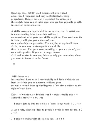 Harding, et al. (2000) used measures that included
open-ended responses and very sophisticated scoring
procedures. Though critically important for validating
the model, these complicated measures are less valuable as self-
instruction questionnaires.
A skills inventory is provided in the next section to assist you
in understanding how leadership skills are
measured and what your own skills might be. Your scores on the
inventory will give you a sense of your
own leadership competencies. You may be strong in all three
skills, or you may be stronger in some skills
than in others. The questionnaire will give you a sense of your
own skills profile. If you are stronger in one
skill and weaker in another, this may help you determine where
you want to improve in the future.
127
Skills Inventory
Instructions: Read each item carefully and decide whether the
item describes you as a person. Indicate your
response to each item by circling one of the five numbers to the
right of each item.
Key: 1 = Not true 2 = Seldom true 3 = Occasionally true 4 =
Somewhat true 5 = Very true
1. I enjoy getting into the details of how things work. 1 2 3 4 5
2. As a rule, adapting ideas to people’s needs is easy for me. 1 2
3 4 5
3. I enjoy working with abstract ideas. 1 2 3 4 5
 