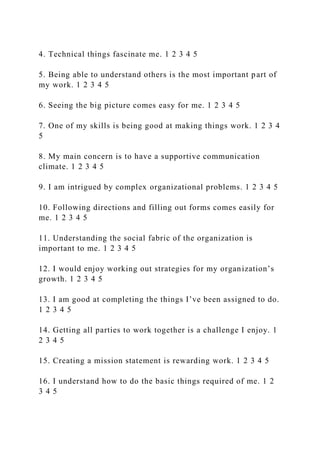4. Technical things fascinate me. 1 2 3 4 5
5. Being able to understand others is the most important part of
my work. 1 2 3 4 5
6. Seeing the big picture comes easy for me. 1 2 3 4 5
7. One of my skills is being good at making things work. 1 2 3 4
5
8. My main concern is to have a supportive communication
climate. 1 2 3 4 5
9. I am intrigued by complex organizational problems. 1 2 3 4 5
10. Following directions and filling out forms comes easily for
me. 1 2 3 4 5
11. Understanding the social fabric of the organization is
important to me. 1 2 3 4 5
12. I would enjoy working out strategies for my organization’s
growth. 1 2 3 4 5
13. I am good at completing the things I’ve been assigned to do.
1 2 3 4 5
14. Getting all parties to work together is a challenge I enjoy. 1
2 3 4 5
15. Creating a mission statement is rewarding work. 1 2 3 4 5
16. I understand how to do the basic things required of me. 1 2
3 4 5
 