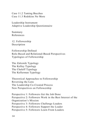 Case 11.2 Taming Bacchus
Case 11.3 Redskins No More
Leadership Instrument
Adaptive Leadership Questionnaire
Summary
References
12. Followership
Description
Followership Defined
Role-Based and Relational-Based Perspectives
Typologies of Followership
The Zaleznik Typology
The Kelley Typology
The Chaleff Typology
The Kellerman Typology
Theoretical Approaches to Followership
Reversing the Lens
The Leadership Co-Created Process
New Perspectives on Followership
Perspective 1: Followers Get the Job Done
Perspective 2: Followers Work in the Best Interest of the
Organization’s Mission
Perspective 3: Followers Challenge Leaders
Perspective 4: Followers Support the Leader
Perspective 5: Followers Learn From Leaders
14
 