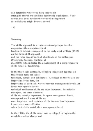 can determine where you have leadership
strengths and where you have leadership weaknesses. Your
scores also point toward the level of management
for which you might be most suited.
130
Summary
The skills approach is a leader-centered perspective that
emphasizes the competencies of
leaders. It is best represented in the early work of Katz (1955)
on the three-skill approach
and the more recent work of Mumford and his colleagues
(Mumford, Zaccaro, Harding, et
al., 2000), who initiated the development of a comprehensive
skills model of leadership.
In the three-skill approach, effective leadership depends on
three basic personal skills:
technical, human, and conceptual. Although all three skills are
important for leaders, the
importance of each skill varies between management levels. At
lower management levels,
technical and human skills are most important. For middle
managers, the three different
skills are equally important. At upper management levels,
conceptual and human skills are
most important, and technical skills become less important.
Leaders are more effective
when their skills match their management level.
In the 1990s, the skills model was developed to explain the
capabilities (knowledge and
 