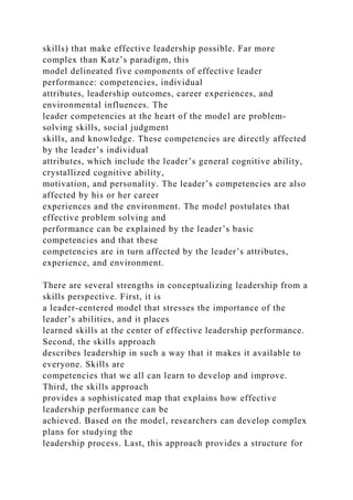 skills) that make effective leadership possible. Far more
complex than Katz’s paradigm, this
model delineated five components of effective leader
performance: competencies, individual
attributes, leadership outcomes, career experiences, and
environmental influences. The
leader competencies at the heart of the model are problem-
solving skills, social judgment
skills, and knowledge. These competencies are directly affected
by the leader’s individual
attributes, which include the leader’s general cognitive ability,
crystallized cognitive ability,
motivation, and personality. The leader’s competencies are also
affected by his or her career
experiences and the environment. The model postulates that
effective problem solving and
performance can be explained by the leader’s basic
competencies and that these
competencies are in turn affected by the leader’s attributes,
experience, and environment.
There are several strengths in conceptualizing leadership from a
skills perspective. First, it is
a leader-centered model that stresses the importance of the
leader’s abilities, and it places
learned skills at the center of effective leadership performance.
Second, the skills approach
describes leadership in such a way that it makes it available to
everyone. Skills are
competencies that we all can learn to develop and improve.
Third, the skills approach
provides a sophisticated map that explains how effective
leadership performance can be
achieved. Based on the model, researchers can develop complex
plans for studying the
leadership process. Last, this approach provides a structure for
 