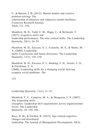 F., & Barrett, J. D. (2012). Mental models and creative
problem-solving: The
relationship of objective and subjective model attributes.
Creativity Research Journal,
24(4), 311–330.
Mumford, M. D., Todd, E. M., Higgs, C., & McIntosh, T.
(2017). Cognitive skills and
leadership performance: The nine critical skills. The Leadership
Quarterly, 28(1), 24–39.
Mumford, M. D., Zaccaro, S. J., Connelly, M. S., & Marks, M.
A. (2000). Leadership
skills: Conclusions and future directions. The Leadership
Quarterly, 11(1), 155–170.
Mumford, M. D., Zaccaro, S. J., Harding, F. D., Jacobs, T. O.,
& Fleishman, E. A.
(2000). Leadership skills for a changing world: Solving
complex social problems. The
133
Leadership Quarterly, 11(1), 11–35.
Mumford, T. V., Campion, M. A., & Morgeson, F. P. (2007).
The leadership skills
strataplex: Leadership skill requirements across organizational
levels. The Leadership
Quarterly, 18, 154–166.
Rose, D. M., & Gordon, R. (2015). Age-related cognitive
changes and distributed
leadership. The Journal of Management Development, 34(3),
 