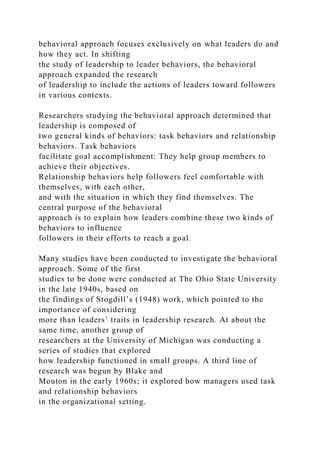 behavioral approach focuses exclusively on what leaders do and
how they act. In shifting
the study of leadership to leader behaviors, the behavioral
approach expanded the research
of leadership to include the actions of leaders toward followers
in various contexts.
Researchers studying the behavioral approach determined that
leadership is composed of
two general kinds of behaviors: task behaviors and relationship
behaviors. Task behaviors
facilitate goal accomplishment: They help group members to
achieve their objectives.
Relationship behaviors help followers feel comfortable with
themselves, with each other,
and with the situation in which they find themselves. The
central purpose of the behavioral
approach is to explain how leaders combine these two kinds of
behaviors to influence
followers in their efforts to reach a goal.
Many studies have been conducted to investigate the behavioral
approach. Some of the first
studies to be done were conducted at The Ohio State University
in the late 1940s, based on
the findings of Stogdill’s (1948) work, which pointed to the
importance of considering
more than leaders’ traits in leadership research. At about the
same time, another group of
researchers at the University of Michigan was conducting a
series of studies that explored
how leadership functioned in small groups. A third line of
research was begun by Blake and
Mouton in the early 1960s; it explored how managers used task
and relationship behaviors
in the organizational setting.
 