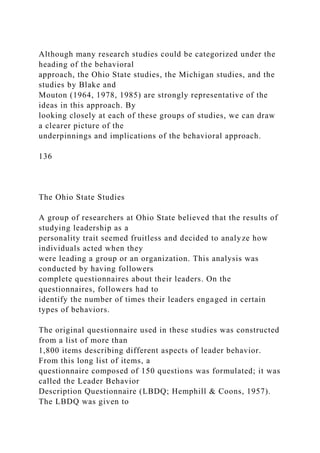 Although many research studies could be categorized under the
heading of the behavioral
approach, the Ohio State studies, the Michigan studies, and the
studies by Blake and
Mouton (1964, 1978, 1985) are strongly representative of the
ideas in this approach. By
looking closely at each of these groups of studies, we can draw
a clearer picture of the
underpinnings and implications of the behavioral approach.
136
The Ohio State Studies
A group of researchers at Ohio State believed that the results of
studying leadership as a
personality trait seemed fruitless and decided to analyze how
individuals acted when they
were leading a group or an organization. This analysis was
conducted by having followers
complete questionnaires about their leaders. On the
questionnaires, followers had to
identify the number of times their leaders engaged in certain
types of behaviors.
The original questionnaire used in these studies was constructed
from a list of more than
1,800 items describing different aspects of leader behavior.
From this long list of items, a
questionnaire composed of 150 questions was formulated; it was
called the Leader Behavior
Description Questionnaire (LBDQ; Hemphill & Coons, 1957).
The LBDQ was given to
 