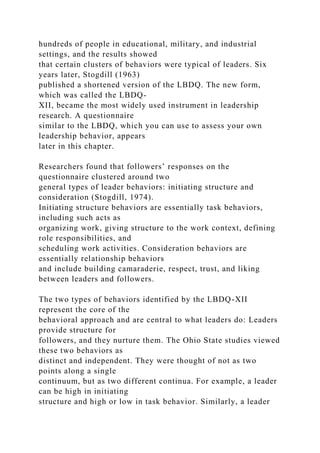 hundreds of people in educational, military, and industrial
settings, and the results showed
that certain clusters of behaviors were typical of leaders. Six
years later, Stogdill (1963)
published a shortened version of the LBDQ. The new form,
which was called the LBDQ-
XII, became the most widely used instrument in leadership
research. A questionnaire
similar to the LBDQ, which you can use to assess your own
leadership behavior, appears
later in this chapter.
Researchers found that followers’ responses on the
questionnaire clustered around two
general types of leader behaviors: initiating structure and
consideration (Stogdill, 1974).
Initiating structure behaviors are essentially task behaviors,
including such acts as
organizing work, giving structure to the work context, defining
role responsibilities, and
scheduling work activities. Consideration behaviors are
essentially relationship behaviors
and include building camaraderie, respect, trust, and liking
between leaders and followers.
The two types of behaviors identified by the LBDQ-XII
represent the core of the
behavioral approach and are central to what leaders do: Leaders
provide structure for
followers, and they nurture them. The Ohio State studies viewed
these two behaviors as
distinct and independent. They were thought of not as two
points along a single
continuum, but as two different continua. For example, a leader
can be high in initiating
structure and high or low in task behavior. Similarly, a leader
 