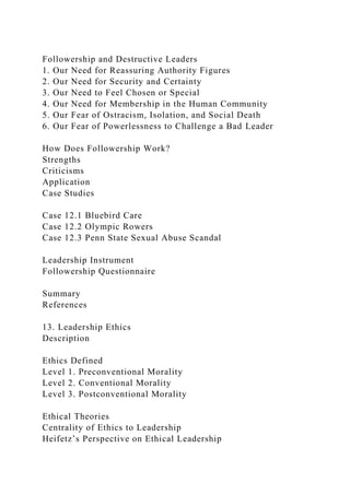 Followership and Destructive Leaders
1. Our Need for Reassuring Authority Figures
2. Our Need for Security and Certainty
3. Our Need to Feel Chosen or Special
4. Our Need for Membership in the Human Community
5. Our Fear of Ostracism, Isolation, and Social Death
6. Our Fear of Powerlessness to Challenge a Bad Leader
How Does Followership Work?
Strengths
Criticisms
Application
Case Studies
Case 12.1 Bluebird Care
Case 12.2 Olympic Rowers
Case 12.3 Penn State Sexual Abuse Scandal
Leadership Instrument
Followership Questionnaire
Summary
References
13. Leadership Ethics
Description
Ethics Defined
Level 1. Preconventional Morality
Level 2. Conventional Morality
Level 3. Postconventional Morality
Ethical Theories
Centrality of Ethics to Leadership
Heifetz’s Perspective on Ethical Leadership
 