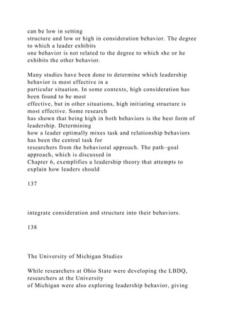 can be low in setting
structure and low or high in consideration behavior. The degree
to which a leader exhibits
one behavior is not related to the degree to which she or he
exhibits the other behavior.
Many studies have been done to determine which leadership
behavior is most effective in a
particular situation. In some contexts, high consideration has
been found to be most
effective, but in other situations, high initiating structure is
most effective. Some research
has shown that being high in both behaviors is the best form of
leadership. Determining
how a leader optimally mixes task and relationship behaviors
has been the central task for
researchers from the behavioral approach. The path–goal
approach, which is discussed in
Chapter 6, exemplifies a leadership theory that attempts to
explain how leaders should
137
integrate consideration and structure into their behaviors.
138
The University of Michigan Studies
While researchers at Ohio State were developing the LBDQ,
researchers at the University
of Michigan were also exploring leadership behavior, giving
 