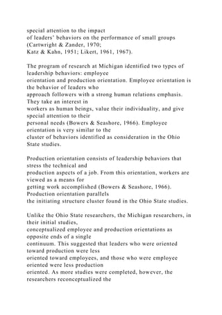 special attention to the impact
of leaders’ behaviors on the performance of small groups
(Cartwright & Zander, 1970;
Katz & Kahn, 1951; Likert, 1961, 1967).
The program of research at Michigan identified two types of
leadership behaviors: employee
orientation and production orientation. Employee orientation is
the behavior of leaders who
approach followers with a strong human relations emphasis.
They take an interest in
workers as human beings, value their individuality, and give
special attention to their
personal needs (Bowers & Seashore, 1966). Employee
orientation is very similar to the
cluster of behaviors identified as consideration in the Ohio
State studies.
Production orientation consists of leadership behaviors that
stress the technical and
production aspects of a job. From this orientation, workers are
viewed as a means for
getting work accomplished (Bowers & Seashore, 1966).
Production orientation parallels
the initiating structure cluster found in the Ohio State studies.
Unlike the Ohio State researchers, the Michigan researchers, in
their initial studies,
conceptualized employee and production orientations as
opposite ends of a single
continuum. This suggested that leaders who were oriented
toward production were less
oriented toward employees, and those who were employee
oriented were less production
oriented. As more studies were completed, however, the
researchers reconceptualized the
 