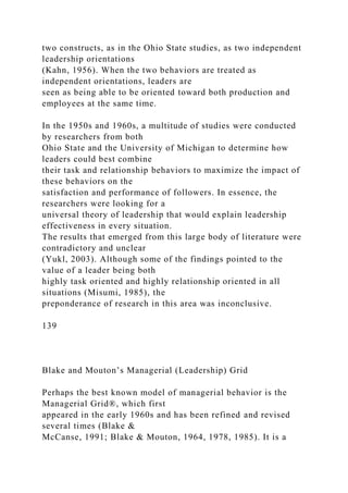 two constructs, as in the Ohio State studies, as two independent
leadership orientations
(Kahn, 1956). When the two behaviors are treated as
independent orientations, leaders are
seen as being able to be oriented toward both production and
employees at the same time.
In the 1950s and 1960s, a multitude of studies were conducted
by researchers from both
Ohio State and the University of Michigan to determine how
leaders could best combine
their task and relationship behaviors to maximize the impact of
these behaviors on the
satisfaction and performance of followers. In essence, the
researchers were looking for a
universal theory of leadership that would explain leadership
effectiveness in every situation.
The results that emerged from this large body of literature were
contradictory and unclear
(Yukl, 2003). Although some of the findings pointed to the
value of a leader being both
highly task oriented and highly relationship oriented in all
situations (Misumi, 1985), the
preponderance of research in this area was inconclusive.
139
Blake and Mouton’s Managerial (Leadership) Grid
Perhaps the best known model of managerial behavior is the
Managerial Grid®, which first
appeared in the early 1960s and has been refined and revised
several times (Blake &
McCanse, 1991; Blake & Mouton, 1964, 1978, 1985). It is a
 