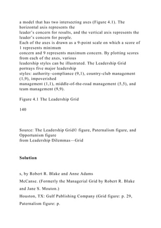 a model that has two intersecting axes (Figure 4.1). The
horizontal axis represents the
leader’s concern for results, and the vertical axis represents the
leader’s concern for people.
Each of the axes is drawn as a 9-point scale on which a score of
1 represents minimum
concern and 9 represents maximum concern. By plotting scores
from each of the axes, various
leadership styles can be illustrated. The Leadership Grid
portrays five major leadership
styles: authority–compliance (9,1), country-club management
(1,9), impoverished
management (1,1), middle-of-the-road management (5,5), and
team management (9,9).
Figure 4.1 The Leadership Grid
140
Source: The Leadership Grid© figure, Paternalism figure, and
Opportunism figure
from Leadership Dilemmas—Grid
Solution
s, by Robert R. Blake and Anne Adams
McCanse. (Formerly the Managerial Grid by Robert R. Blake
and Jane S. Mouton.)
Houston, TX: Gulf Publishing Company (Grid figure: p. 29,
Paternalism figure: p.
 