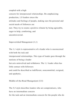 coupled with a high
concern for interpersonal relationships. De-emphasizing
production, 1,9 leaders stress the
attitudes and feelings of people, making sure the personal and
social needs of followers are
met. They try to create a positive climate by being agreeable,
eager to help, comforting, and
uncontroversial.
Impoverished Management (1,1)
The 1,1 style is representative of a leader who is unconcerned
with both the task and
interpersonal relationships. This type of leader goes through the
motions of being a leader
but acts uninvolved and withdrawn. The 1,1 leader often has
little contact with followers
and could be described as indifferent, noncommittal, resigned,
and apathetic.
Middle-of-the-Road Management (5,5)
The 5,5 style describes leaders who are compromisers, who
have an intermediate concern
for the task and an intermediate concern for the people who do
 