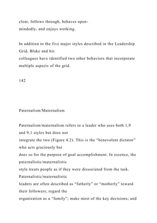 clear, follows through, behaves open-
mindedly, and enjoys working.
In addition to the five major styles described in the Leadership
Grid, Blake and his
colleagues have identified two other behaviors that incorporate
multiple aspects of the grid.
142
Paternalism/Maternalism
Paternalism/maternalism refers to a leader who uses both 1,9
and 9,1 styles but does not
integrate the two (Figure 4.2). This is the “benevolent dictator”
who acts graciously but
does so for the purpose of goal accomplishment. In essence, the
paternalistic/maternalistic
style treats people as if they were dissociated from the task.
Paternalistic/maternalistic
leaders are often described as “fatherly” or “motherly” toward
their followers; regard the
organization as a “family”; make most of the key decisions; and
 