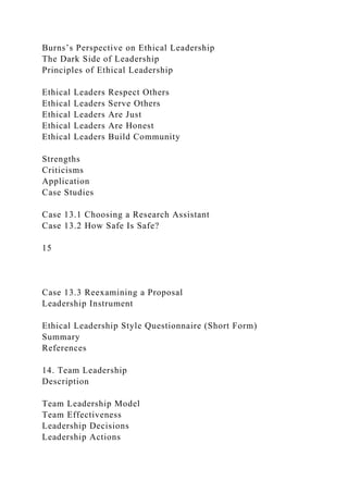 Burns’s Perspective on Ethical Leadership
The Dark Side of Leadership
Principles of Ethical Leadership
Ethical Leaders Respect Others
Ethical Leaders Serve Others
Ethical Leaders Are Just
Ethical Leaders Are Honest
Ethical Leaders Build Community
Strengths
Criticisms
Application
Case Studies
Case 13.1 Choosing a Research Assistant
Case 13.2 How Safe Is Safe?
15
Case 13.3 Reexamining a Proposal
Leadership Instrument
Ethical Leadership Style Questionnaire (Short Form)
Summary
References
14. Team Leadership
Description
Team Leadership Model
Team Effectiveness
Leadership Decisions
Leadership Actions
 