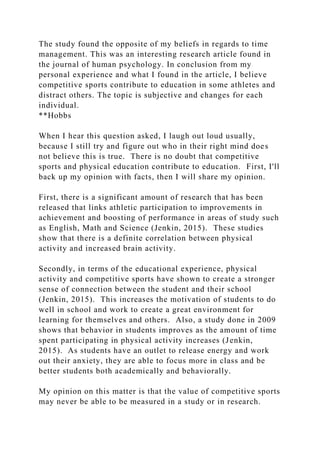 The study found the opposite of my beliefs in regards to time
management. This was an interesting research article found in
the journal of human psychology. In conclusion from my
personal experience and what I found in the article, I believe
competitive sports contribute to education in some athletes and
distract others. The topic is subjective and changes for each
individual.
**Hobbs
When I hear this question asked, I laugh out loud usually,
because I still try and figure out who in their right mind does
not believe this is true. There is no doubt that competitive
sports and physical education contribute to education. First, I'll
back up my opinion with facts, then I will share my opinion.
First, there is a significant amount of research that has been
released that links athletic participation to improvements in
achievement and boosting of performance in areas of study such
as English, Math and Science (Jenkin, 2015). These studies
show that there is a definite correlation between physical
activity and increased brain activity.
Secondly, in terms of the educational experience, physical
activity and competitive sports have shown to create a stronger
sense of connection between the student and their school
(Jenkin, 2015). This increases the motivation of students to do
well in school and work to create a great environment for
learning for themselves and others. Also, a study done in 2009
shows that behavior in students improves as the amount of time
spent participating in physical activity increases (Jenkin,
2015). As students have an outlet to release energy and work
out their anxiety, they are able to focus more in class and be
better students both academically and behaviorally.
My opinion on this matter is that the value of competitive sports
may never be able to be measured in a study or in research.
 