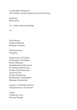 Leadership Instrument
The Gender–Leader Implicit Association Test
Summary
References
16. Culture and Leadership
16
Description
Culture Defined
Related Concepts
Ethnocentrism
Prejudice
Dimensions of Culture
Uncertainty Avoidance
Power Distance
Institutional Collectivism
In-Group Collectivism
Gender Egalitarianism
Assertiveness
Future Orientation
Performance Orientation
Humane Orientation
Clusters of World Cultures
Characteristics of Clusters
Anglo
Confucian Asia
Eastern Europe
 