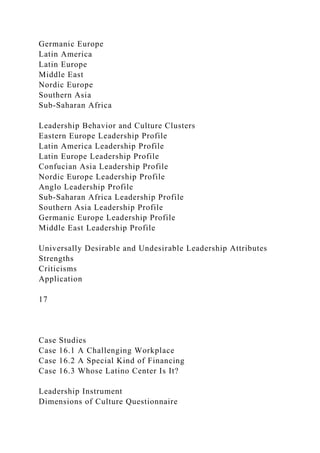 Germanic Europe
Latin America
Latin Europe
Middle East
Nordic Europe
Southern Asia
Sub-Saharan Africa
Leadership Behavior and Culture Clusters
Eastern Europe Leadership Profile
Latin America Leadership Profile
Latin Europe Leadership Profile
Confucian Asia Leadership Profile
Nordic Europe Leadership Profile
Anglo Leadership Profile
Sub-Saharan Africa Leadership Profile
Southern Asia Leadership Profile
Germanic Europe Leadership Profile
Middle East Leadership Profile
Universally Desirable and Undesirable Leadership Attributes
Strengths
Criticisms
Application
17
Case Studies
Case 16.1 A Challenging Workplace
Case 16.2 A Special Kind of Financing
Case 16.3 Whose Latino Center Is It?
Leadership Instrument
Dimensions of Culture Questionnaire
 