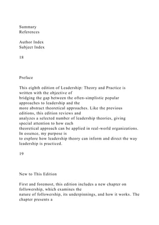 Summary
References
Author Index
Subject Index
18
Preface
This eighth edition of Leadership: Theory and Practice is
written with the objective of
bridging the gap between the often-simplistic popular
approaches to leadership and the
more abstract theoretical approaches. Like the previous
editions, this edition reviews and
analyzes a selected number of leadership theories, giving
special attention to how each
theoretical approach can be applied in real-world organizations.
In essence, my purpose is
to explore how leadership theory can inform and direct the way
leadership is practiced.
19
New to This Edition
First and foremost, this edition includes a new chapter on
followership, which examines the
nature of followership, its underpinnings, and how it works. The
chapter presents a
 
