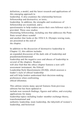 definition, a model, and the latest research and applications of
this emerging approach to
leadership. It also examines the relationship between
followership and destructive, or toxic,
leadership. In addition, the strengths and weaknesses of
followership are examined, and a
questionnaire to help readers assess their own follower style is
provided. Three case studies
illustrating followership, including one that addresses the Penn
State sexual abuse scandal
and another that looks at the 1936 U.S. Olympic rowing team,
are presented at the end of
the chapter.
In addition to the discussion of destructive leadership in
Chapter 12, this edition includes
an expanded discussion of the dark side of leadership and
psuedotransformational
leadership and the negative uses and abuses of leadership in
several of the chapters. Readers
will also find that the ethics chapter features a new self-
assessment instrument, the Ethical
Leadership Style Questionnaire (ELSQ), which assesses a
leader’s style of ethical leadership
and will help leaders understand their decision-making
preferences when confronting
ethical dilemmas.
This edition retains many special features from previous
editions but has been updated to
include new research findings, figures and tables, and everyday
applications for many
leadership topics including leader–member exchange theory,
transformational and
authentic leadership, team leadership, the labyrinth of women’s
leadership, and historical
 