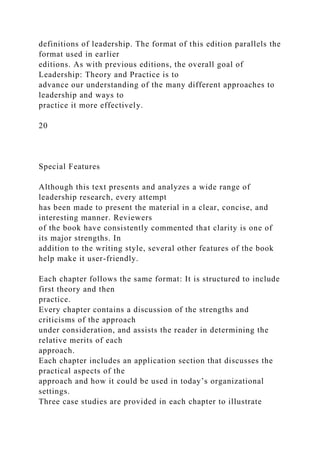 definitions of leadership. The format of this edition parallels the
format used in earlier
editions. As with previous editions, the overall goal of
Leadership: Theory and Practice is to
advance our understanding of the many different approaches to
leadership and ways to
practice it more effectively.
20
Special Features
Although this text presents and analyzes a wide range of
leadership research, every attempt
has been made to present the material in a clear, concise, and
interesting manner. Reviewers
of the book have consistently commented that clarity is one of
its major strengths. In
addition to the writing style, several other features of the book
help make it user-friendly.
Each chapter follows the same format: It is structured to include
first theory and then
practice.
Every chapter contains a discussion of the strengths and
criticisms of the approach
under consideration, and assists the reader in determining the
relative merits of each
approach.
Each chapter includes an application section that discusses the
practical aspects of the
approach and how it could be used in today’s organizational
settings.
Three case studies are provided in each chapter to illustrate
 